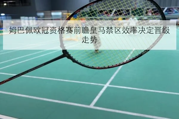 姆巴佩欧冠资格赛前瞻皇马禁区效率决定晋级走势